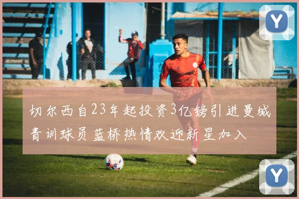 切尔西自23年起投资3亿镑引进曼城青训球员蓝桥热情欢迎新星加入
