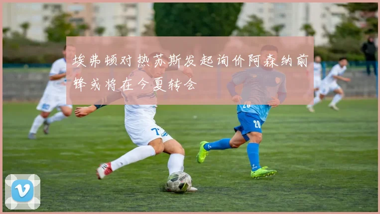 埃弗顿对热苏斯发起询价阿森纳前锋或将在今夏转会