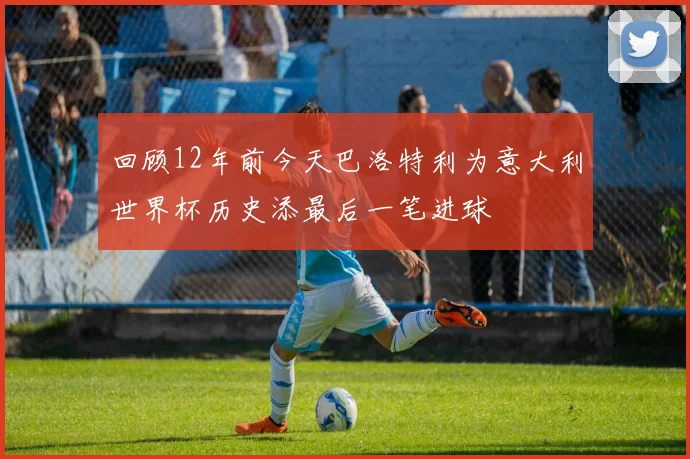 回顾12年前今天巴洛特利为意大利世界杯历史添最后一笔进球