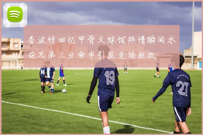 香波特回忆甲骨文球馆热情瞬间水花兄弟三分命中引发全场狂欢