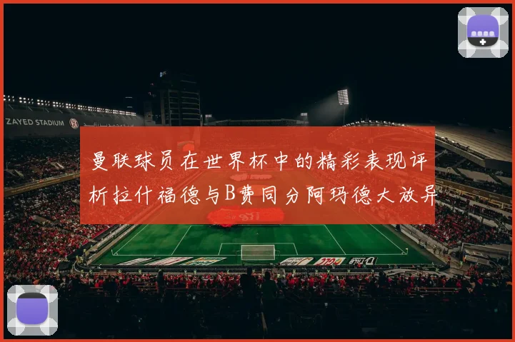 曼联球员在世界杯中的精彩表现评析拉什福德与B费同分阿玛德大放异彩