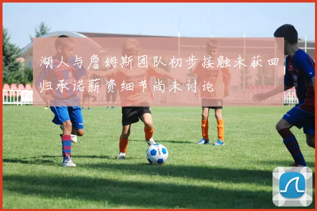 湖人与詹姆斯团队初步接触未获回归承诺薪资细节尚未讨论