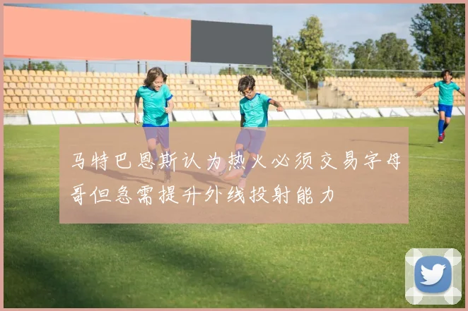 马特巴恩斯认为热火必须交易字母哥但急需提升外线投射能力
