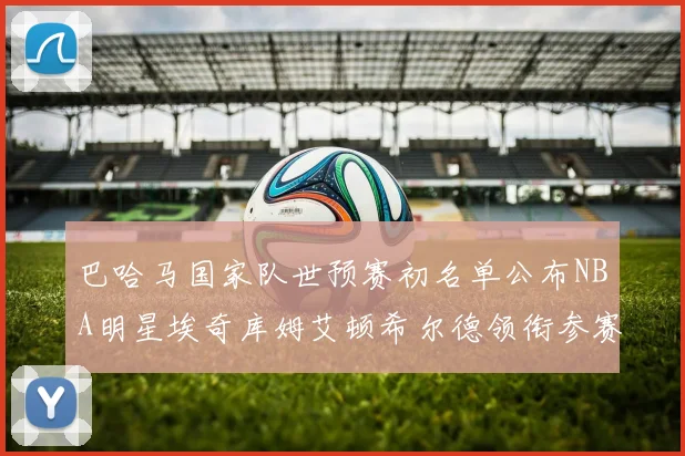 巴哈马国家队世预赛初名单公布NBA明星埃奇库姆艾顿希尔德领衔参赛阵容