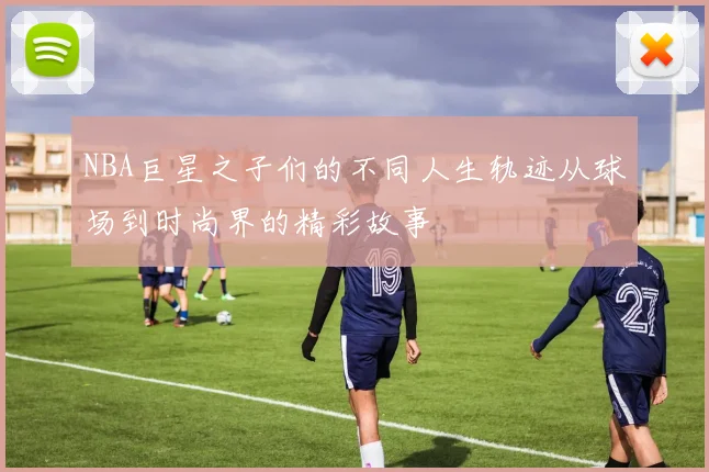 NBA巨星之子们的不同人生轨迹从球场到时尚界的精彩故事