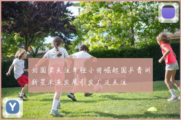 刘国梁关注年轻小将崛起国乒青训新星未来发展引发广泛关注