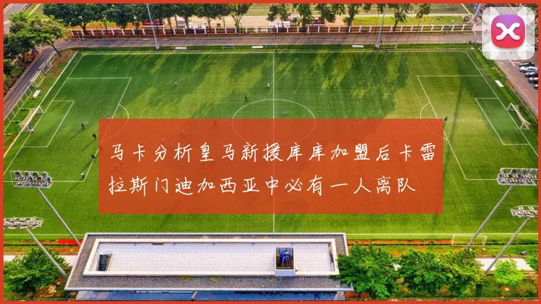 马卡分析皇马新援库库加盟后卡雷拉斯门迪加西亚中必有一人离队