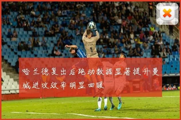 哈兰德复出后跑动数据显著提升曼城进攻效率明显回暖