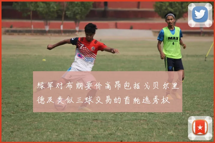 绿军对布朗要价高昂包括戈贝尔里德及类似三球交易的首轮选秀权