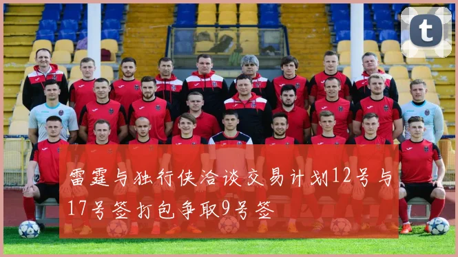 雷霆与独行侠洽谈交易计划12号与17号签打包争取9号签