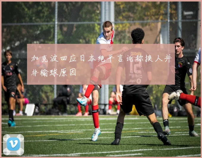加克波回应日本绝平言论称换人并非输球原因