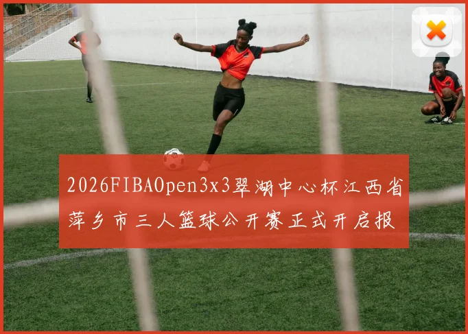 2026FIBAOpen3x3翠湖中心杯江西省萍乡市三人篮球公开赛正式开启报名通道