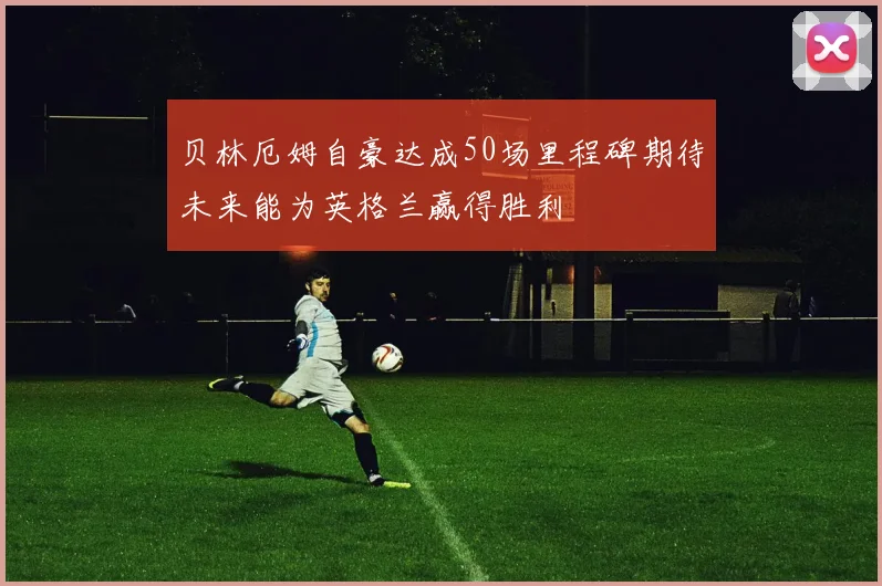 贝林厄姆自豪达成50场里程碑期待未来能为英格兰赢得胜利