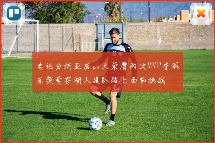 名记分析亚历山大荣膺两次MVP夺冠东契奇在湖人建队路上面临挑战