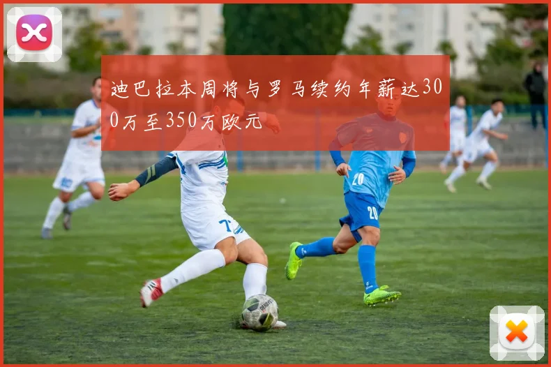 迪巴拉本周将与罗马续约年薪达300万至350万欧元